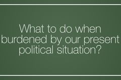 What to do when burdened by our present  political situation?