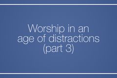 Worship in an age of distractions (Part 3)