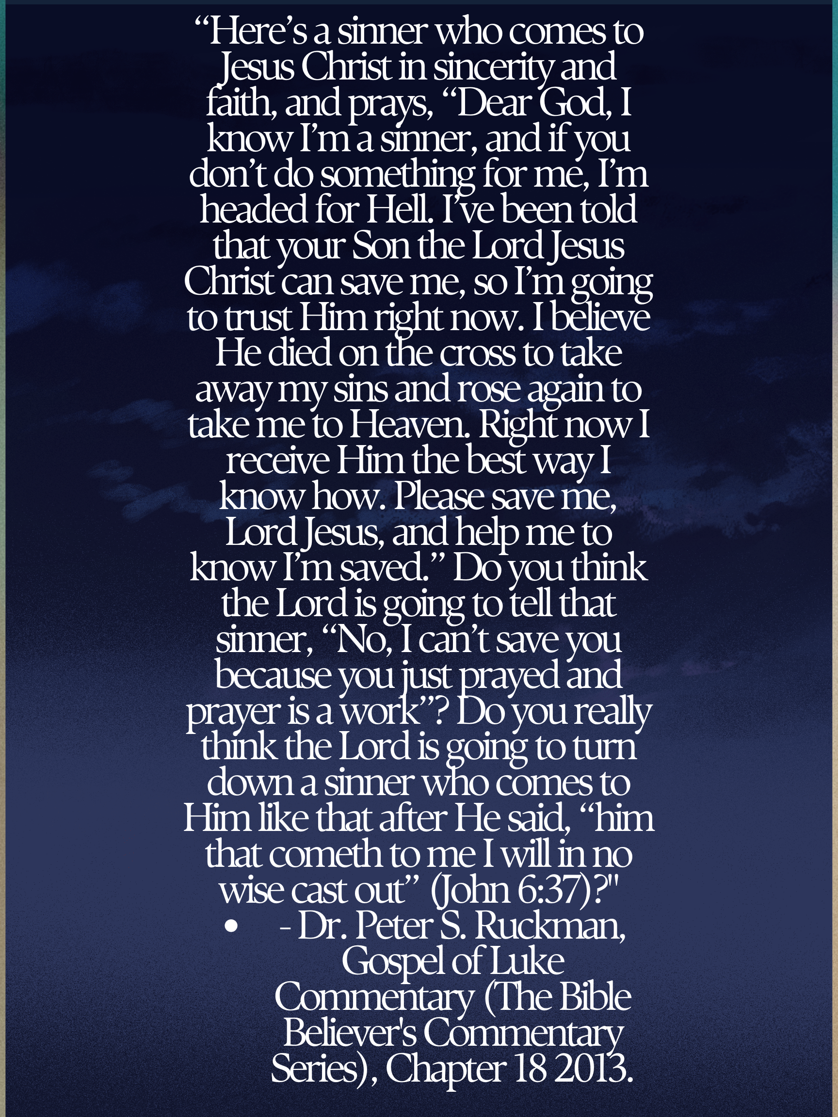 “Here’s a sinner who comes to Jesus Christ in sincerity and faith, and prays, “Dear God, I know I’m a sinner, and if you don’t do something for me, I’m headed for Hell. I’ve been told that your Son the Lord Jesus Christ can save me, so I’m going to trust Him right now. I believe He died on the cross to take away my sins and rose again to take me to Heaven. Right now I receive Him the best way I know how. Please save me, Lord Jesus, and help me to know I’m saved.” Do you think the Lord is going to tell that sinner, “No, I can’t save you because you just prayed and prayer is a work”? Do you really think the Lord is going to turn down a sinner who comes to Him like that after He said, “him that cometh to me I will in no wise cast out” (John 6:37)?” • - Dr. Peter S. Ruckman, Gospel of Luke Commentary (The Bible Believer's Commentary Series), Chapter 18 2013.