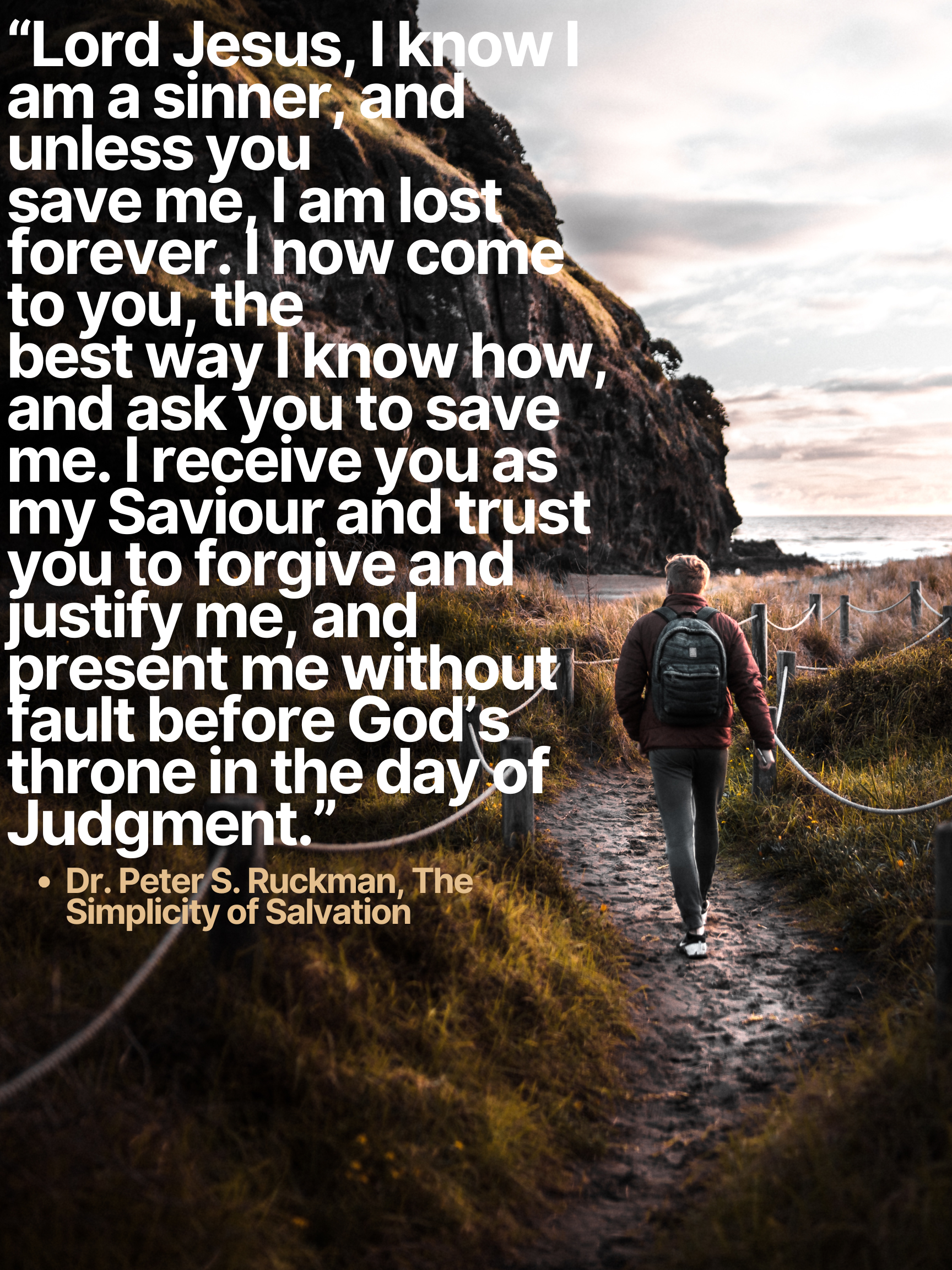 “Lord Jesus, I know I am a sinner, and unless you save me, I am lost forever. I now come to you, the best way I know how, and ask you to save me. I receive you as my Saviour and trust you to forgive and justify me, and present me without fault before God’s throne in the day of Judgment.” • Dr. Peter S. Ruckman, The Simplicity of Salvation