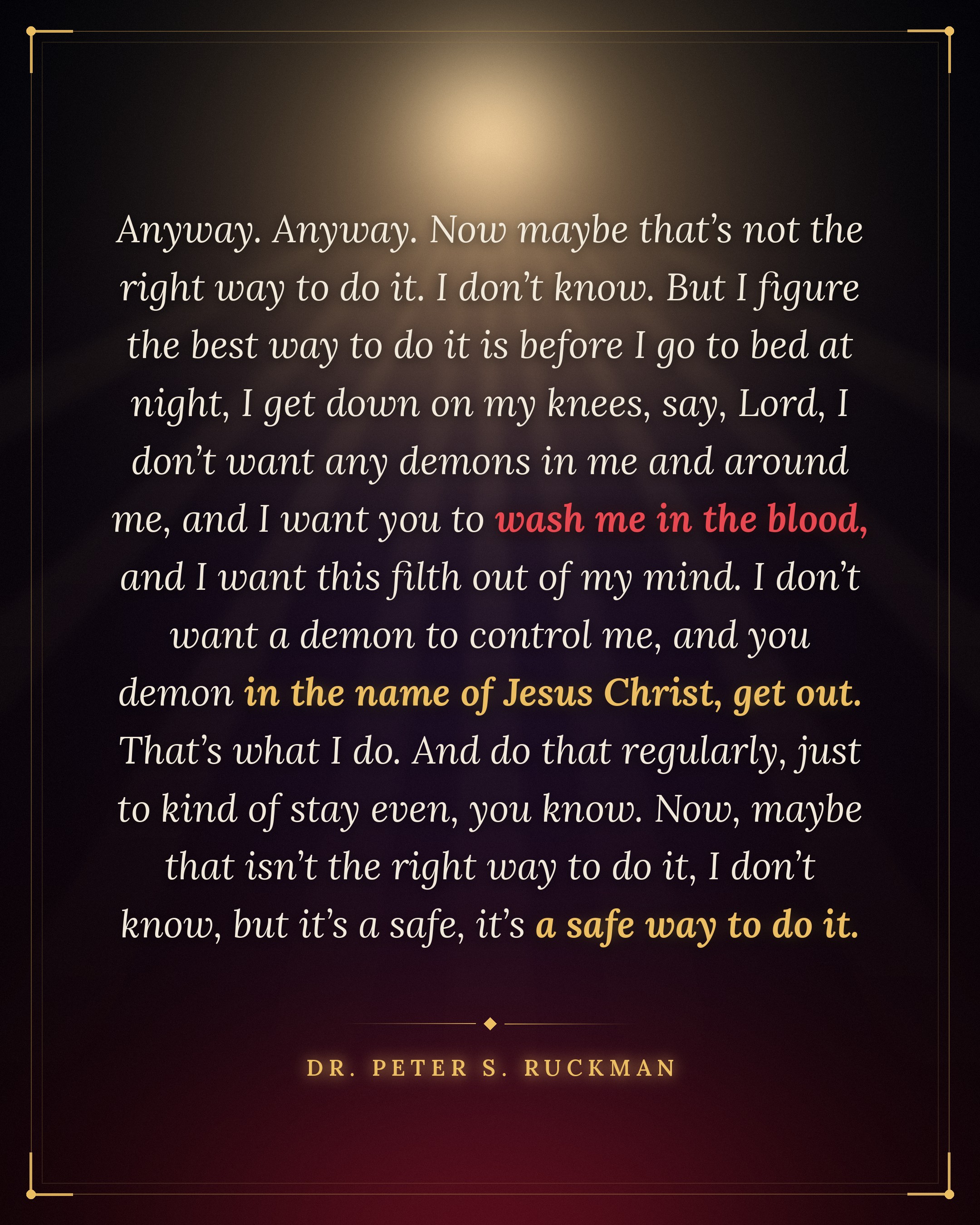 "Anyway. Anyway. Now maybe that’s not the right way to do it. I don’t know. But I figure the best way to do it is before I go to bed at night, I get down on my knees, say, Lord, I don’t want any demons in me and around me, and I want you to wash me in the blood, and I want this filth out of my mind. I don’t want a demon to control me, and you demon in the name of Jesus Christ, get out. That’s what I do. And do that regularly, just to kind of stay even, you know. Now, maybe that isn’t the right way to do it, I don’t know, but it’s a safe, it’s a safe way to do it." — DR. PETER S. RUCKMAN